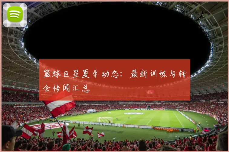 篮球巨星夏季动态:最新训练与转会传闻汇总