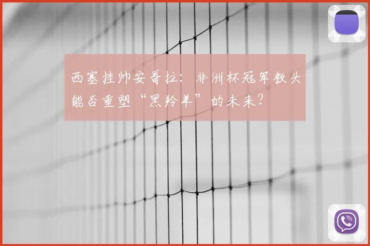 西塞挂帅安哥拉:非洲杯冠军教头能否重塑“黑羚羊”的未来?