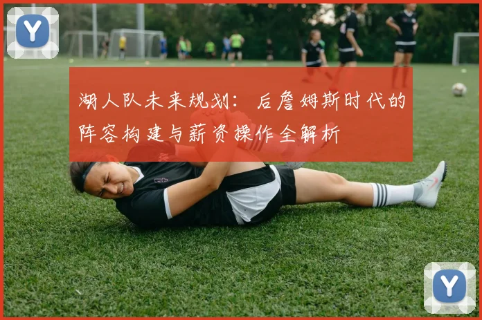 湖人队未来规划:后詹姆斯时代的阵容构建与薪资操作全解析