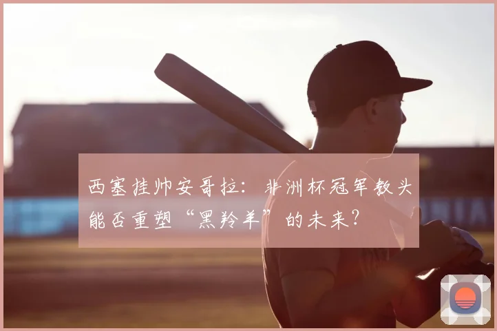 西塞挂帅安哥拉：非洲杯冠军教头能否重塑“黑羚羊”的未来？